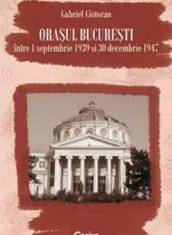 Orasul Bucuresti intre 1 septembrie 1939 si 30 decembrie 1947 | Gabriel Ciotoran