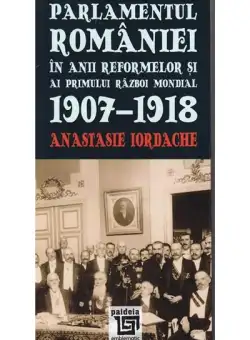 Parlamentul Romaniei in anii reformelor si ai primului razboi mondial 1907-1918 | Anastasie Iordache