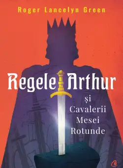 Regele Arthur si Cavalerii Mesei Rotunde | Roger Lancelyn Green