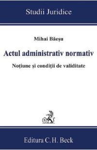 Actul administrativ normativ. Notiune si conditii de validitate - Mihai Baesu