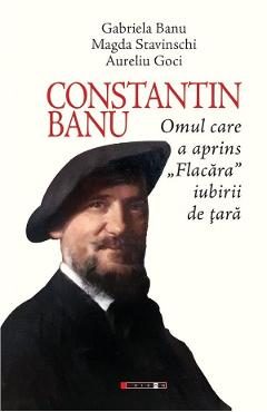 Constantin Banu. Omul care a aprins Flacara iubirii de tara - Gabriela Banu, Magda Stavinschi, Aurel Goci