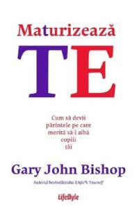 Maturizeaza-te. Cum sa devii parintele pe care merita sa-l aiba copiii tai - Gary John Bishop