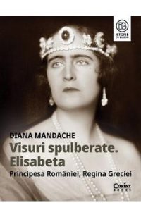 Visuri spulberate. Elisabeta, Principesa Romaniei, Regina Greciei - Diana Mandache